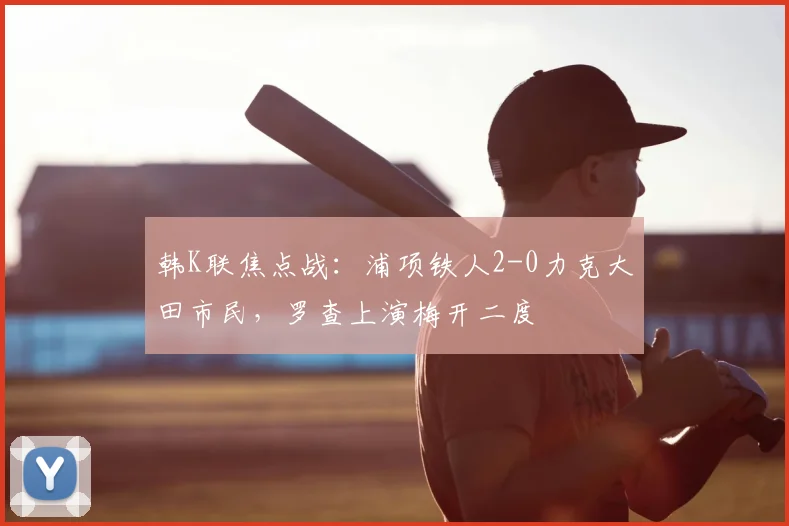 韩K联焦点战：浦项铁人2-0力克大田市民，罗查上演梅开二度