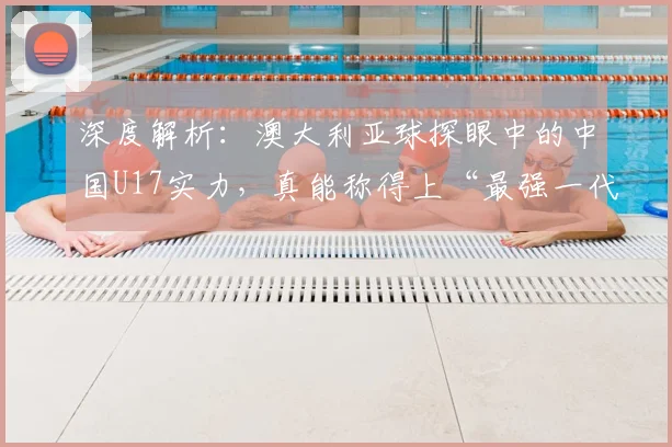 深度解析：澳大利亚球探眼中的中国U17实力，真能称得上“最强一代”？