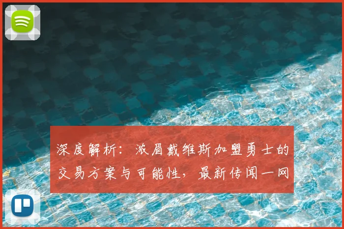 深度解析：浓眉戴维斯加盟勇士的交易方案与可能性，最新传闻一网打尽