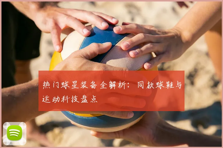 热门球星装备全解析：同款球鞋与运动科技盘点