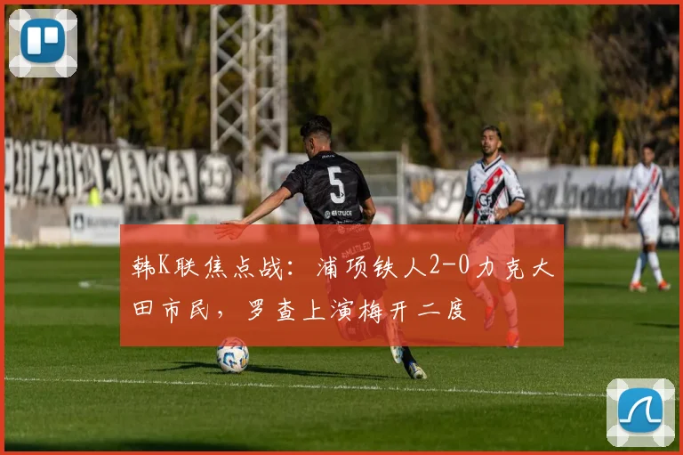 韩K联焦点战:浦项铁人2-0力克大田市民,罗查上演梅开二度