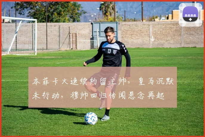 本菲卡火速续约留主帅，皇马沉默未行动，穆帅回归传闻悬念再起