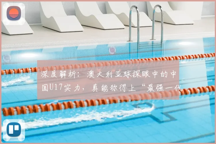 深度解析:澳大利亚球探眼中的中国U17实力,真能称得上“最强一代”?