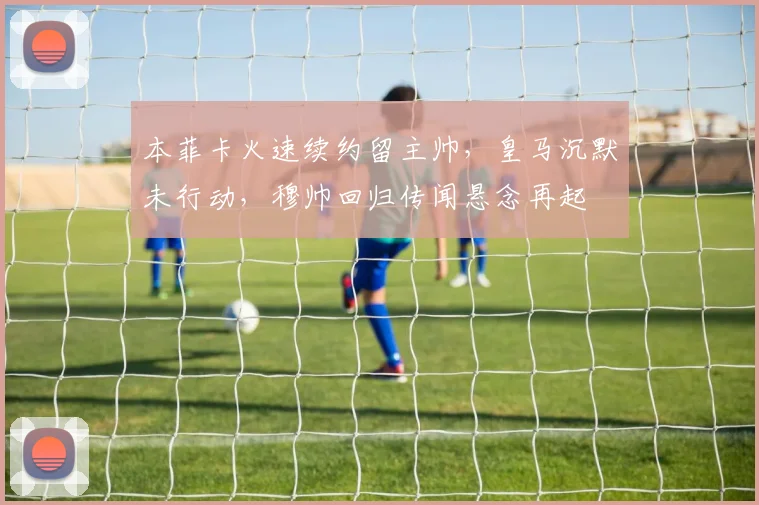 本菲卡火速续约留主帅,皇马沉默未行动,穆帅回归传闻悬念再起